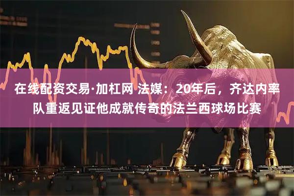 在线配资交易·加杠网 法媒：20年后，齐达内率队重返见证他成就传奇的法兰西球场比赛